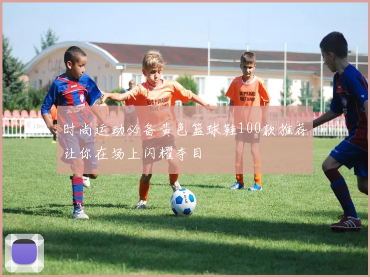 时尚运动必备黄色篮球鞋100款推荐让你在场上闪耀夺目