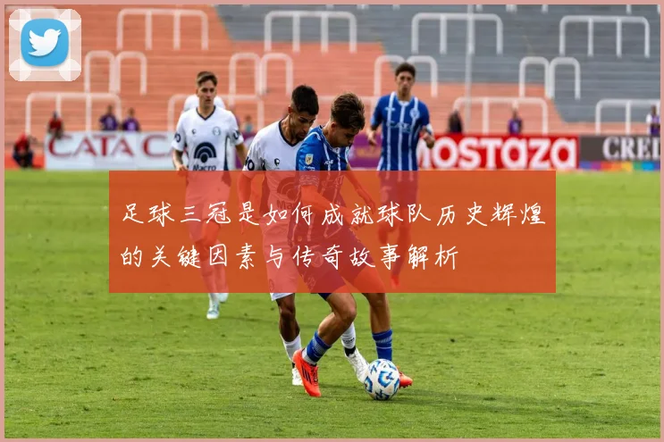 足球三冠是如何成就球队历史辉煌的关键因素与传奇故事解析