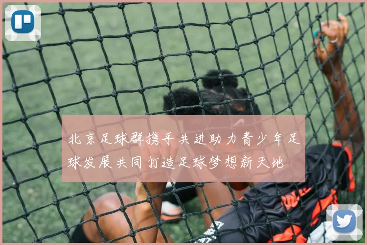 北京足球群携手共进助力青少年足球发展共同打造足球梦想新天地