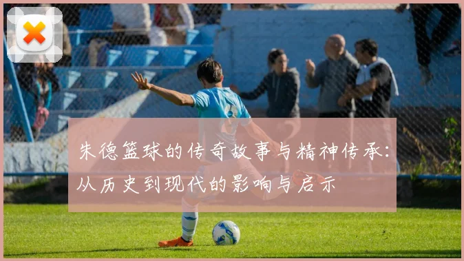 朱德篮球的传奇故事与精神传承：从历史到现代的影响与启示