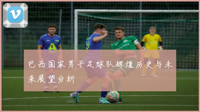 巴西国家男子足球队辉煌历史与未来展望分析