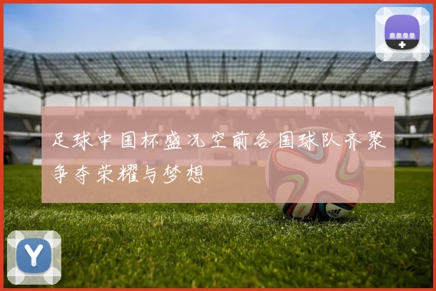 足球中国杯盛况空前各国球队齐聚争夺荣耀与梦想