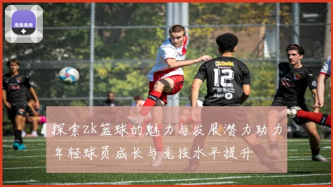 探索zk篮球的魅力与发展潜力助力年轻球员成长与竞技水平提升