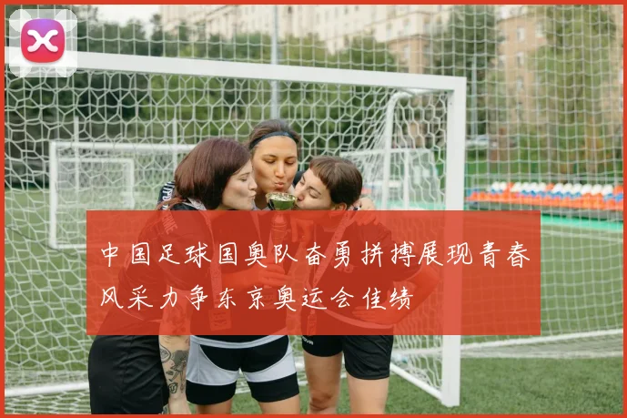 中国足球国奥队奋勇拼搏展现青春风采力争东京奥运会佳绩