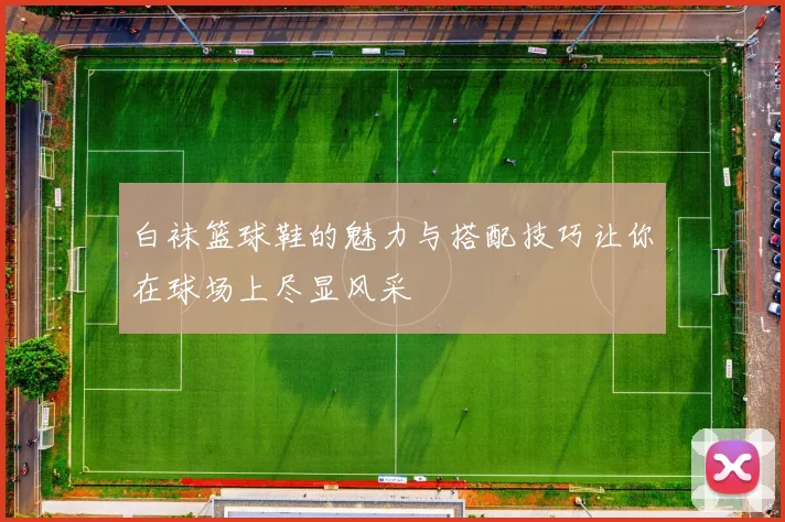 白袜篮球鞋的魅力与搭配技巧让你在球场上尽显风采