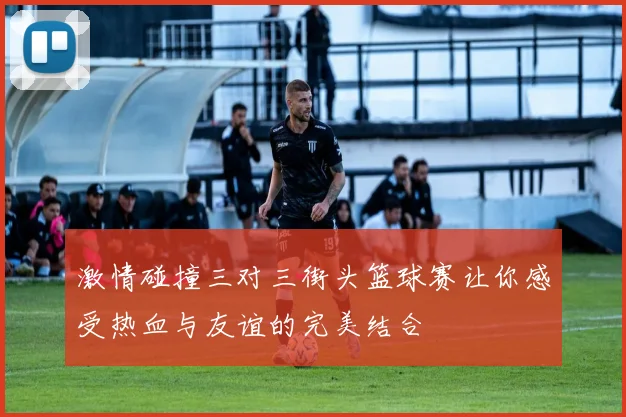 激情碰撞三对三街头篮球赛让你感受热血与友谊的完美结合