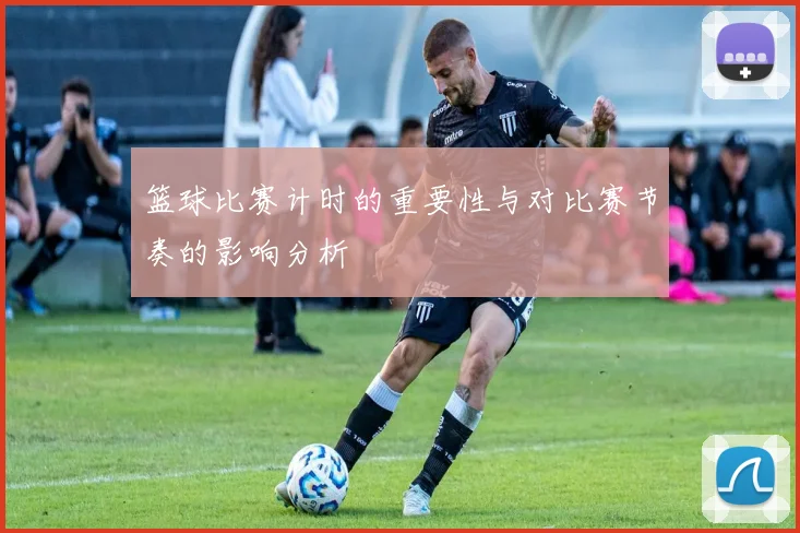 篮球比赛计时的重要性与对比赛节奏的影响分析